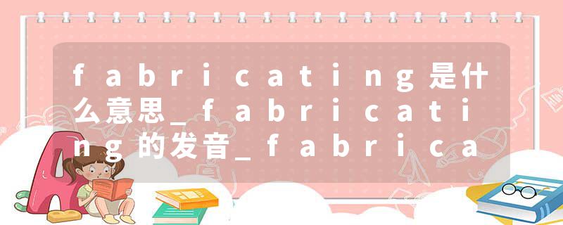 fabricating是什么意思_fabricating的发音_fabricating的用法_fabricating怎么记_fabricating翻译
