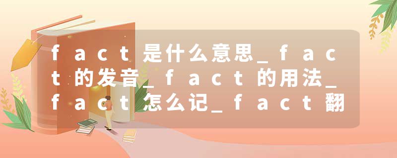 fact是什么意思_fact的发音_fact的用法_fact怎么记_fact翻译