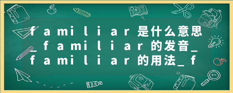 familiar是什么意思_familiar的发音_familiar的用法_familiar怎么记_familiar翻译