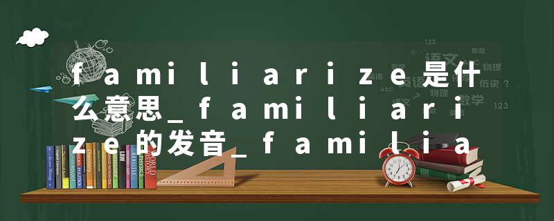 familiarize是什么意思_familiarize的发音_familiarize的用法_familiarize怎么记_familiarize翻译