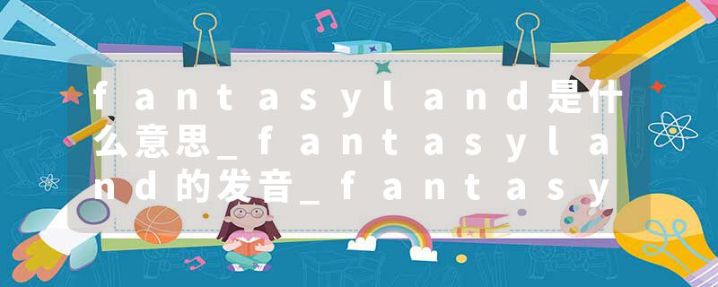 fantasyland是什么意思_fantasyland的发音_fantasyland的用法_fantasyland怎么记_fantasyland翻译