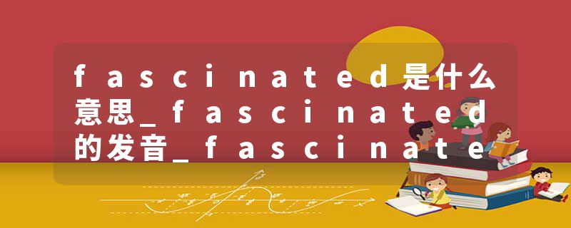 fascinated是什么意思_fascinated的发音_fascinated的用法_fascinated怎么记_fascinated翻译