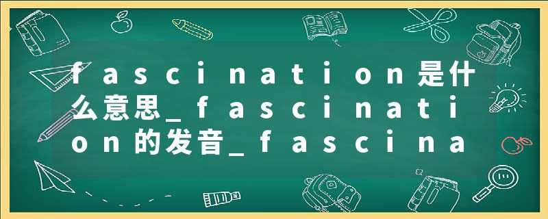 fascination是什么意思_fascination的发音_fascination的用法_fascination怎么记_fascination翻译