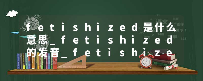 fetishized是什么意思_fetishized的发音_fetishized的用法_fetishized怎么记_fetishized翻译