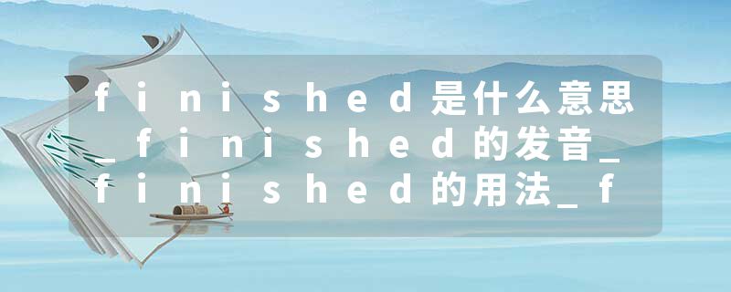 finished是什么意思_finished的发音_finished的用法_finished怎么记_finished翻译