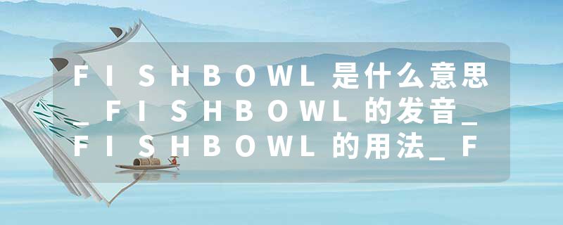 FISHBOWL是什么意思_FISHBOWL的发音_FISHBOWL的用法_FISHBOWL怎么记_FISHBOWL翻译