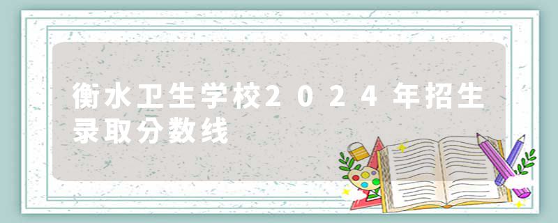衡水卫生学校2024年招生录取分数线