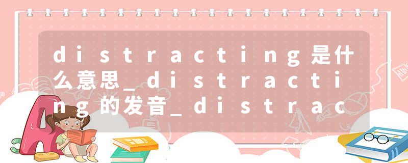 distracting是什么意思_distracting的发音_distracting的用法_distracting怎么记_distracting翻译