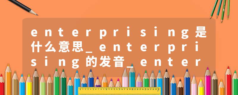 enterprising是什么意思_enterprising的发音_enterprising的用法_enterprising怎么记_enterprising翻译
