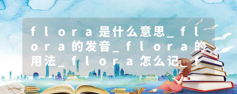 flora是什么意思_flora的发音_flora的用法_flora怎么记_flora翻译