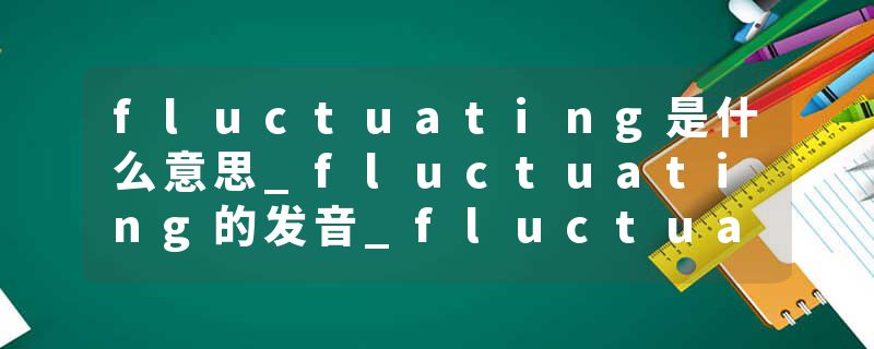 fluctuating是什么意思_fluctuating的发音_fluctuating的用法_fluctuating怎么记_fluctuating翻译