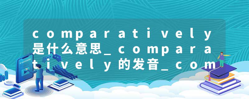 comparatively是什么意思_comparatively的发音_comparatively的用法_comparatively怎么记_comparatively翻译