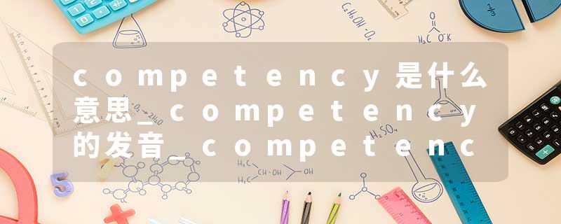 competency是什么意思_competency的发音_competency的用法_competency怎么记_competency翻译