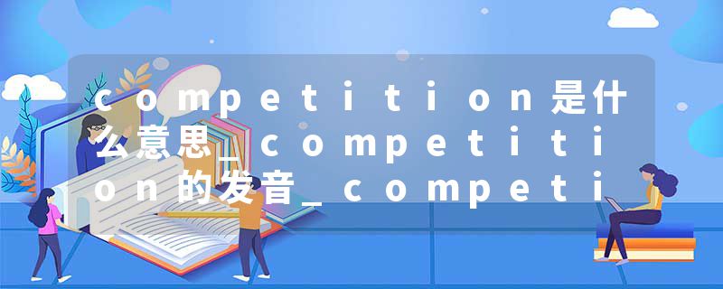 competition是什么意思_competition的发音_competition的用法_competition怎么记_competition翻译