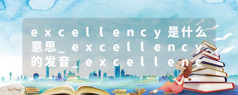 excellency是什么意思_excellency的发音_excellency的用法_excellency怎么记_excellency翻译