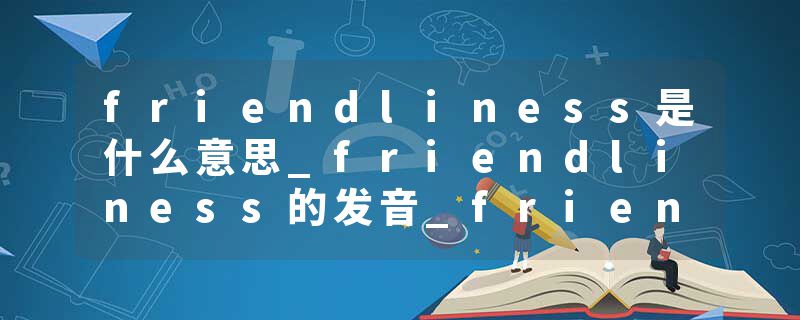 friendliness是什么意思_friendliness的发音_friendliness的用法_friendliness怎么记_friendliness翻译