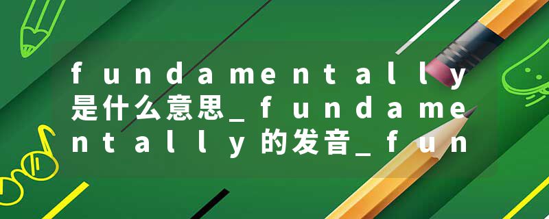 fundamentally是什么意思_fundamentally的发音_fundamentally的用法_fundamentally怎么记_fundamentally翻译
