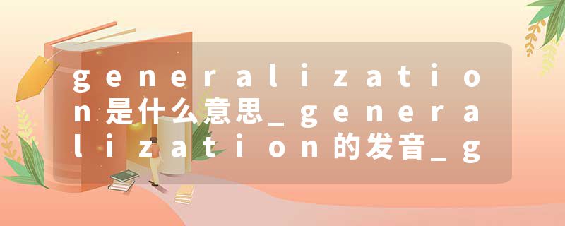 generalization是什么意思_generalization的发音_generalization的用法_generalization怎么记_generalization翻译