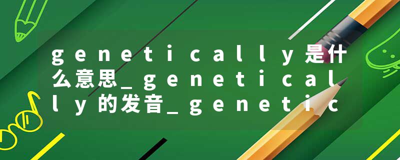 genetically是什么意思_genetically的发音_genetically的用法_genetically怎么记_genetically翻译