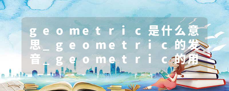 geometric是什么意思_geometric的发音_geometric的用法_geometric怎么记_geometric翻译