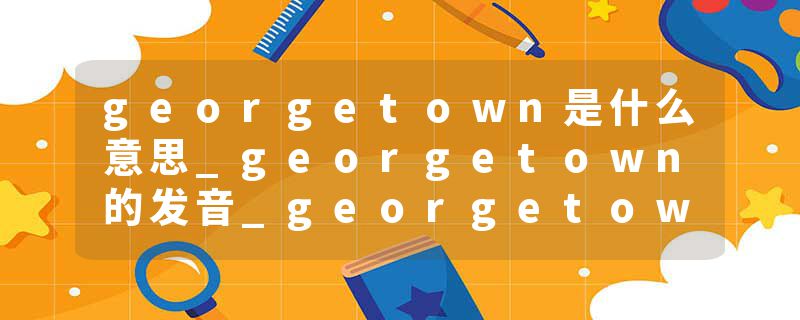 georgetown是什么意思_georgetown的发音_georgetown的用法_georgetown怎么记_georgetown翻译