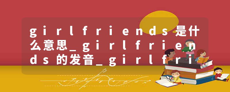 girlfriends是什么意思_girlfriends的发音_girlfriends的用法_girlfriends怎么记_girlfriends翻译