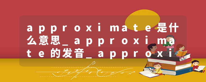 approximate是什么意思_approximate的发音_approximate的用法_approximate怎么记_approximate翻译