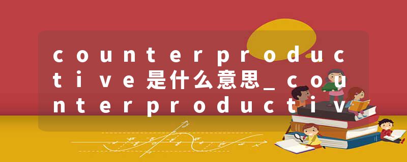 counterproductive是什么意思_counterproductive的发音_counterproductive的用法_counterproductive怎么记_counterproduct