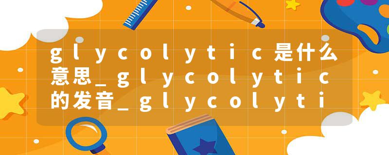 glycolytic是什么意思_glycolytic的发音_glycolytic的用法_glycolytic怎么记_glycolytic翻译