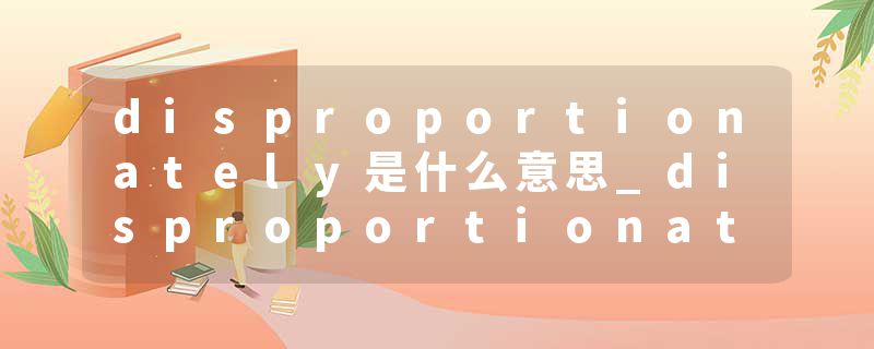disproportionately是什么意思_disproportionately的发音_disproportionately的用法_disproportionately怎么记_disproport