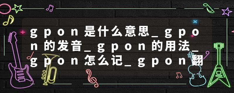 gpon是什么意思_gpon的发音_gpon的用法_gpon怎么记_gpon翻译