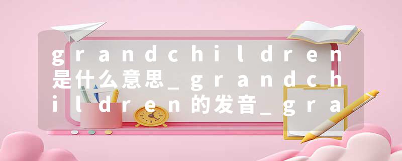 grandchildren是什么意思_grandchildren的发音_grandchildren的用法_grandchildren怎么记_grandchildren翻译