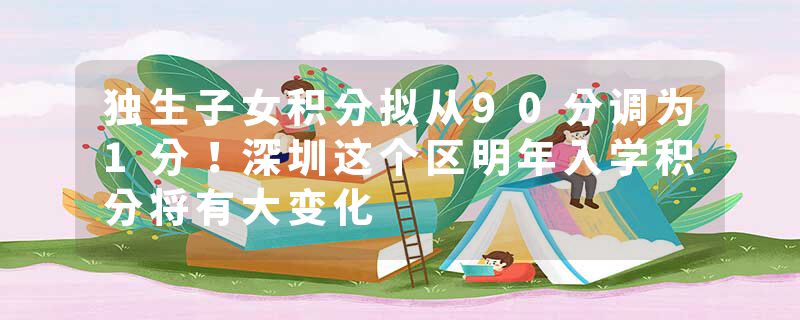 独生子女积分拟从90分调为1分！深圳这个区明年入学积分将有大变化