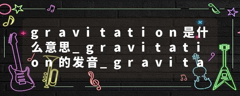 gravitation是什么意思_gravitation的发音_gravitation的用法_gravitation怎么记_gravitation翻译