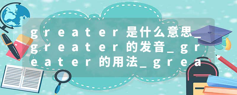 greater是什么意思_greater的发音_greater的用法_greater怎么记_greater翻译