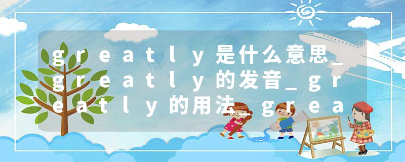 greatly是什么意思_greatly的发音_greatly的用法_greatly怎么记_greatly翻译