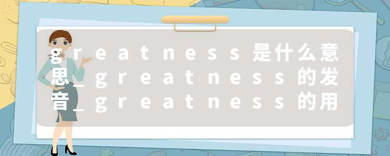 greatness是什么意思_greatness的发音_greatness的用法_greatness怎么记_greatness翻译