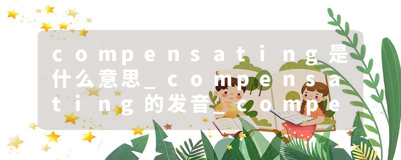 compensating是什么意思_compensating的发音_compensating的用法_compensating怎么记_compensating翻译