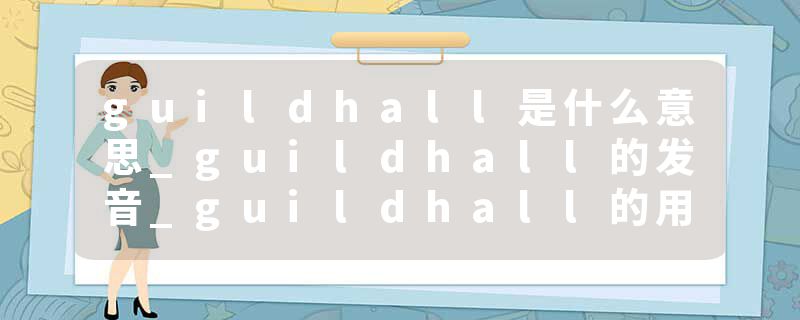 guildhall是什么意思_guildhall的发音_guildhall的用法_guildhall怎么记_guildhall翻译