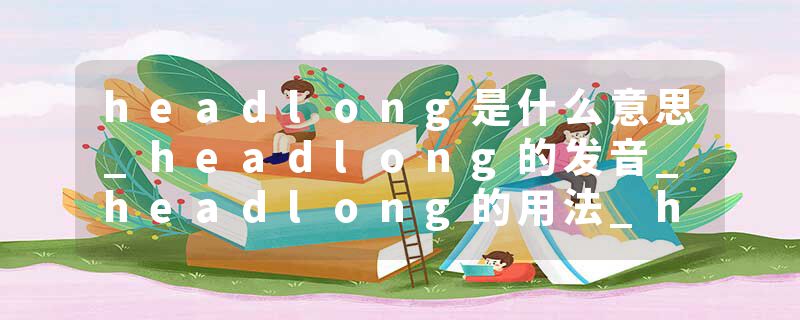 headlong是什么意思_headlong的发音_headlong的用法_headlong怎么记_headlong翻译