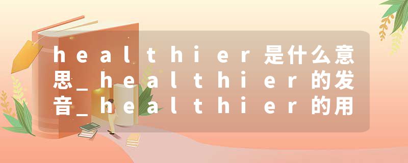 healthier是什么意思_healthier的发音_healthier的用法_healthier怎么记_healthier翻译