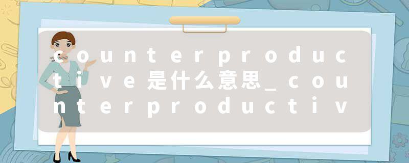 counterproductive是什么意思_counterproductive的发音_counterproductive的用法_counterproductive怎么记_counterproduct