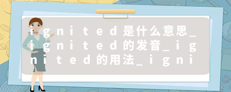 ignited是什么意思_ignited的发音_ignited的用法_ignited怎么记_ignited翻译