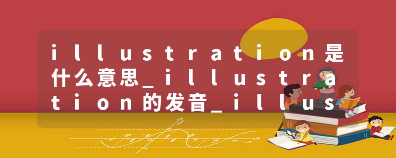 illustration是什么意思_illustration的发音_illustration的用法_illustration怎么记_illustration翻译
