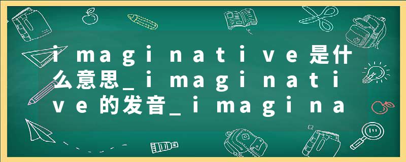 imaginative是什么意思_imaginative的发音_imaginative的用法_imaginative怎么记_imaginative翻译