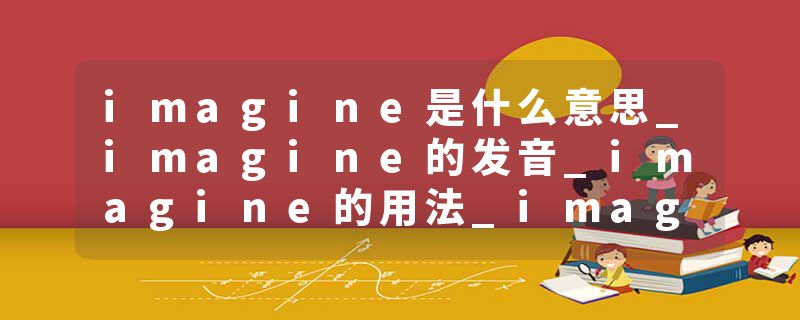 imagine是什么意思_imagine的发音_imagine的用法_imagine怎么记_imagine翻译
