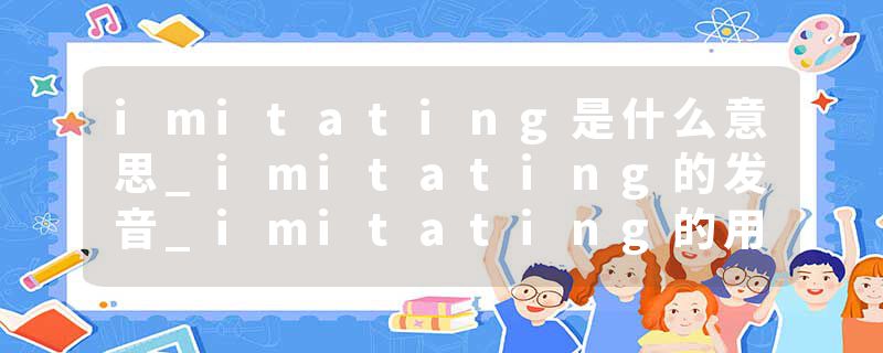imitating是什么意思_imitating的发音_imitating的用法_imitating怎么记_imitating翻译