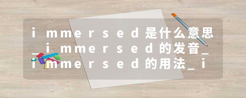 immersed是什么意思_immersed的发音_immersed的用法_immersed怎么记_immersed翻译