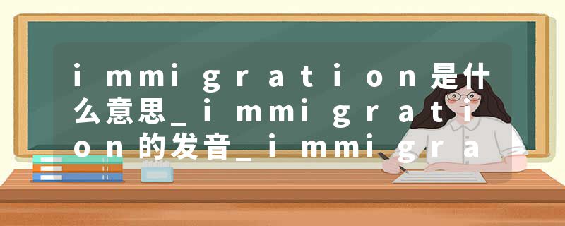 immigration是什么意思_immigration的发音_immigration的用法_immigration怎么记_immigration翻译