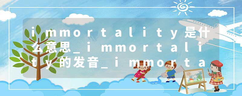 immortality是什么意思_immortality的发音_immortality的用法_immortality怎么记_immortality翻译